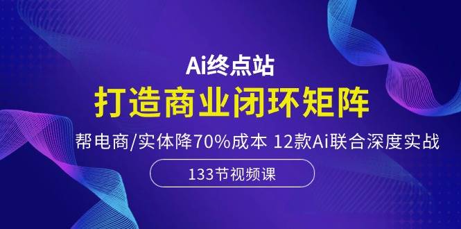 Ai终点站，打造商业闭环矩阵，帮电商/实体降70%成本，12款Ai联合深度实战-一辉