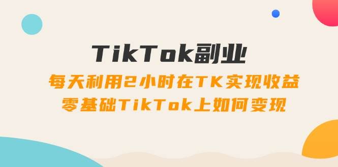 TikTok副业：每天利用2小时在TK实现收益，零基础TikTok上如何变现，34节程-一辉