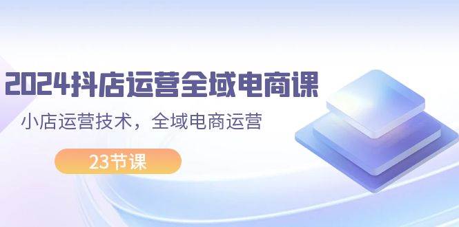 2024抖店运营-全域电商课，小店运营技术，全域电商运营（23节课）-一辉