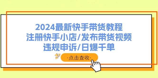 2024最新快手带货教程：注册快手小店/发布带货视频/违规申诉/日爆千单-一辉