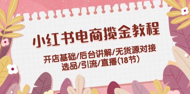 小红书电商揽金教程：开店基础/后台讲解/无货源对接/选品/引流/直播(18节)-一辉